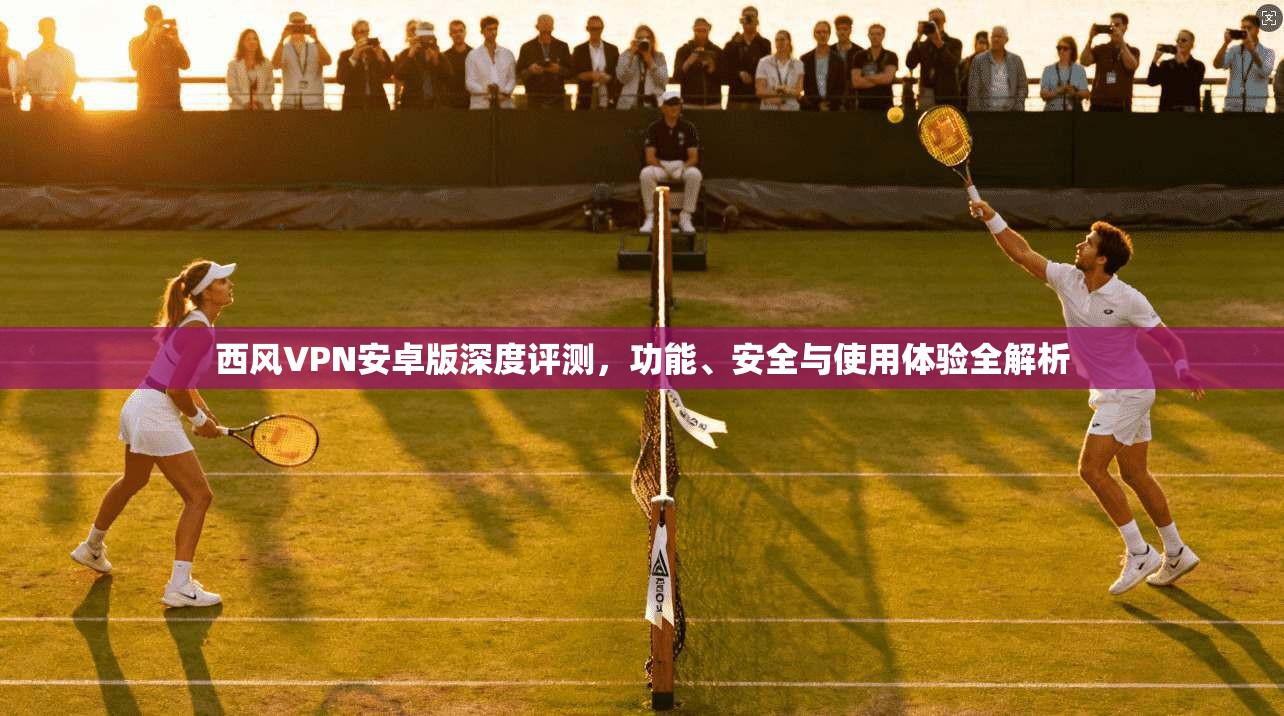 西风VPN安卓版深度评测，功能、安全与使用体验全解析