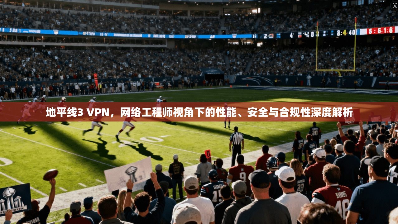 地平线3 VPN，网络工程师视角下的性能、安全与合规性深度解析