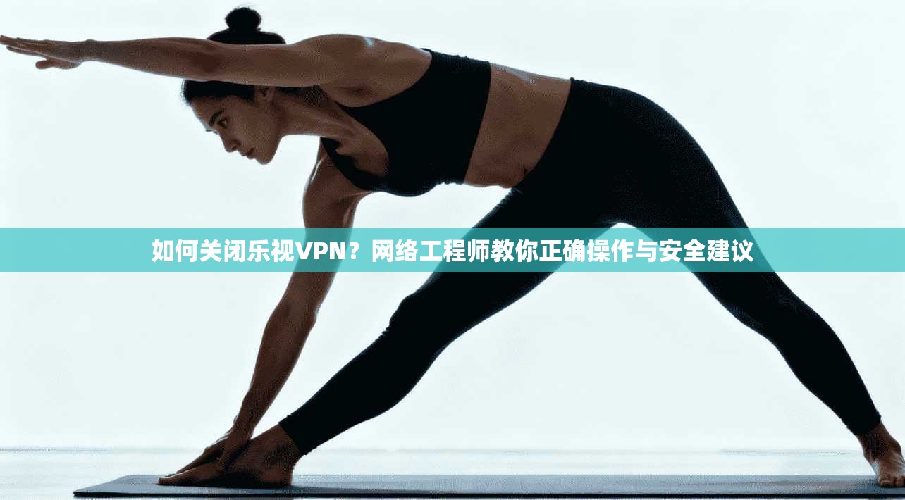 如何关闭乐视VPN？网络工程师教你正确操作与安全建议