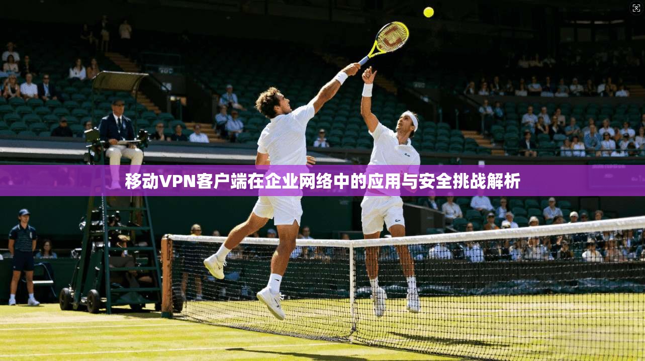移动VPN客户端在企业网络中的应用与安全挑战解析