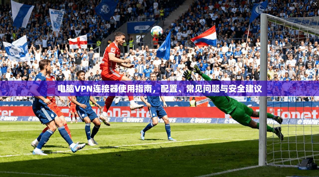 电脑VPN连接器使用指南，配置、常见问题与安全建议