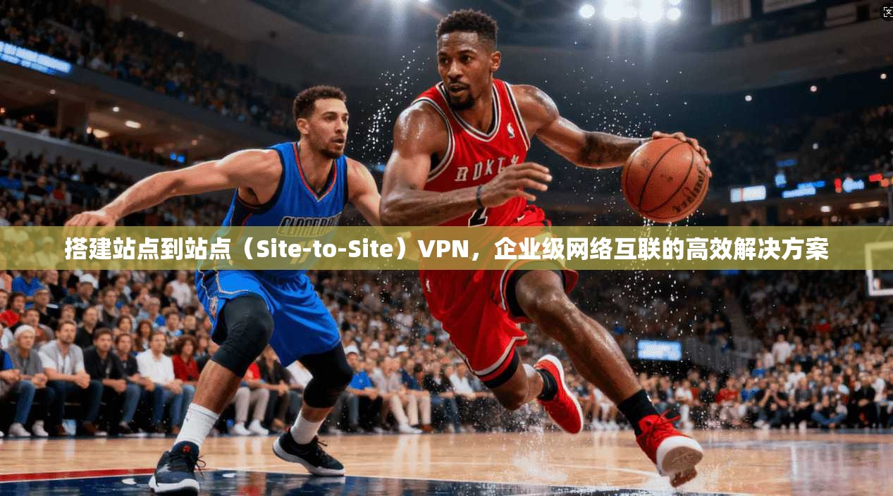 搭建站点到站点（Site-to-Site）VPN，企业级网络互联的高效解决方案