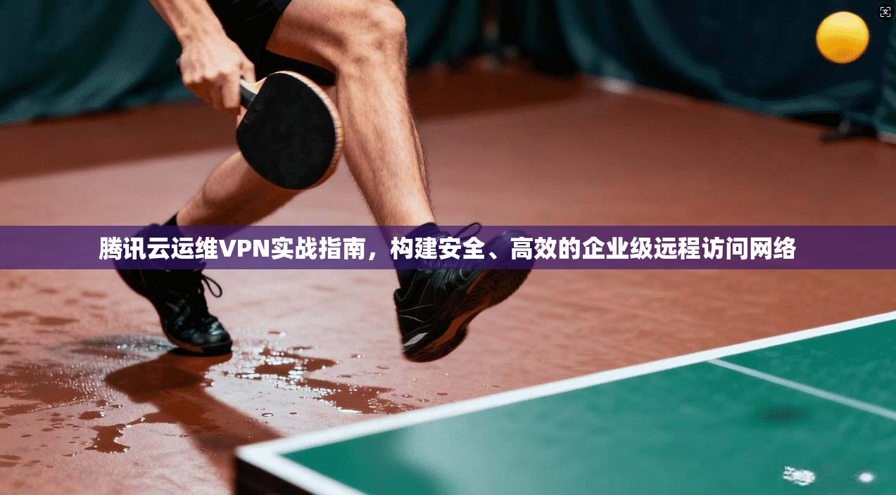 腾讯云运维VPN实战指南，构建安全、高效的企业级远程访问网络