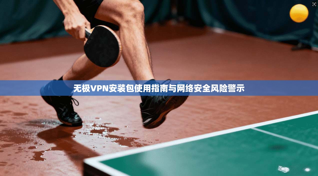 无极VPN安装包使用指南与网络安全风险警示