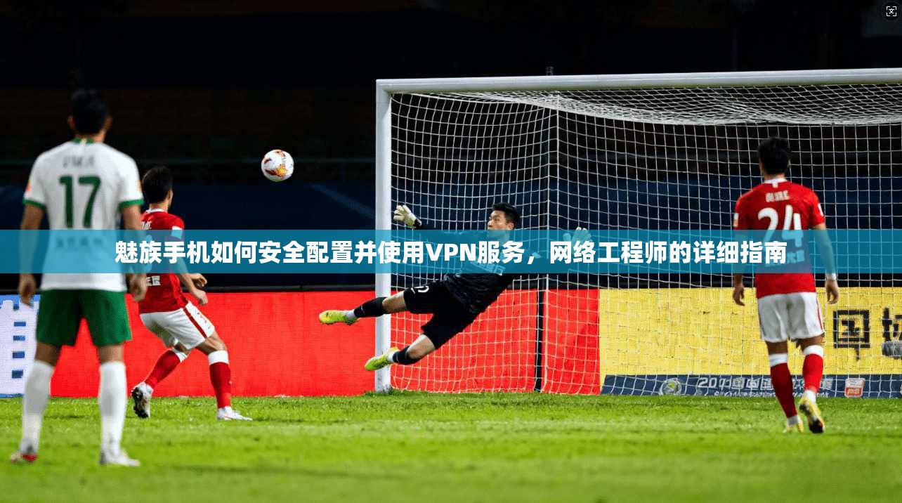 魅族手机如何安全配置并使用VPN服务，网络工程师的详细指南
