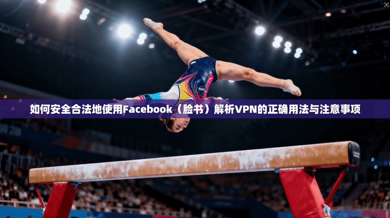 如何安全合法地使用Facebook（脸书）解析VPN的正确用法与注意事项