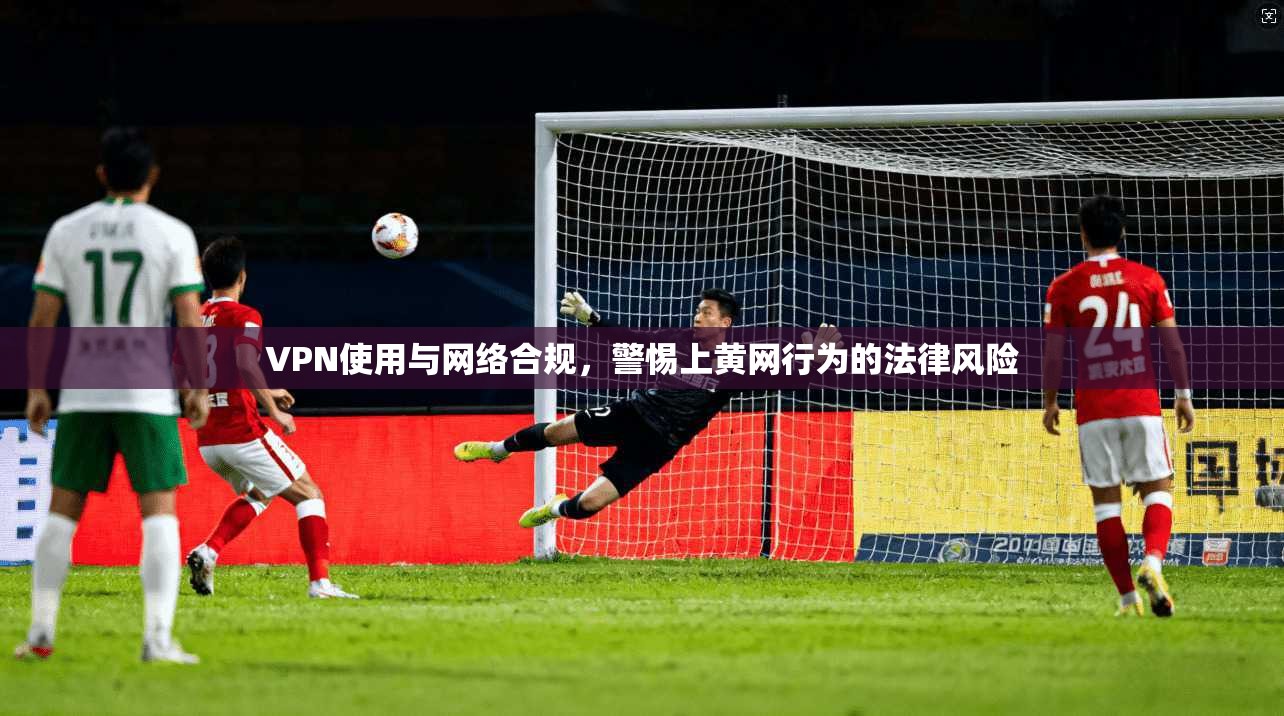 VPN使用与网络合规,警惕上黄网行为的法律风险