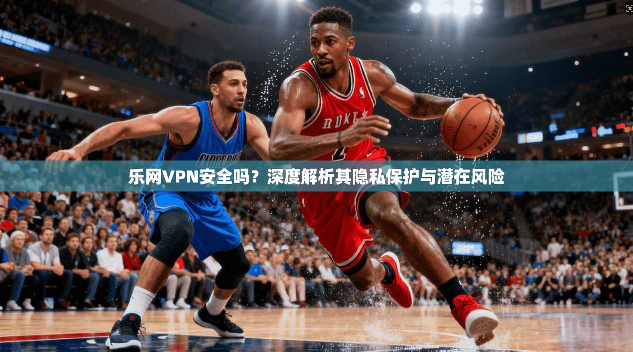 乐网VPN安全吗?深度解析其隐私保护与潜在风险