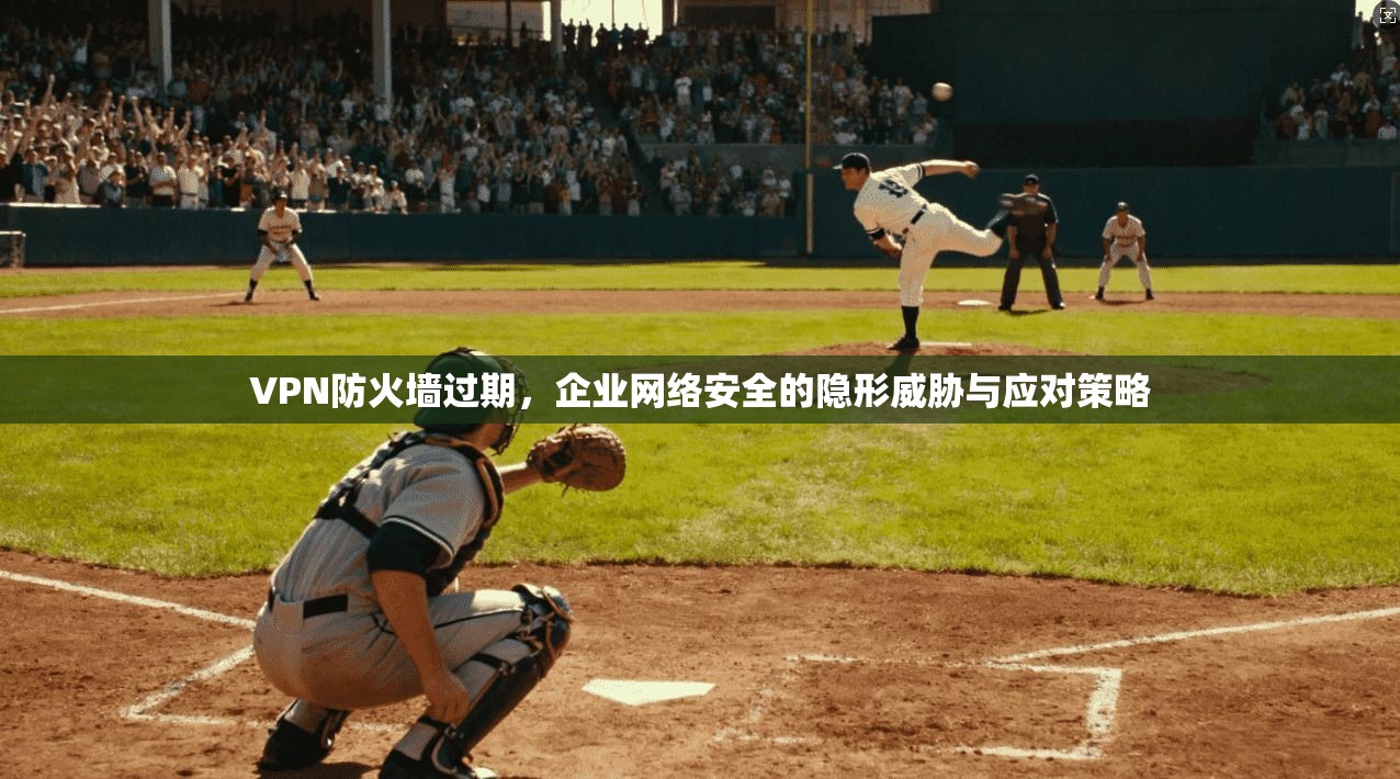 VPN防火墙过期，企业网络安全的隐形威胁与应对策略