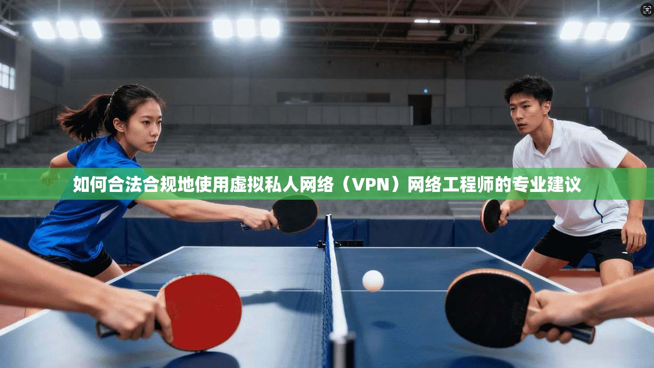 如何合法合规地使用虚拟私人网络（VPN）网络工程师的专业建议