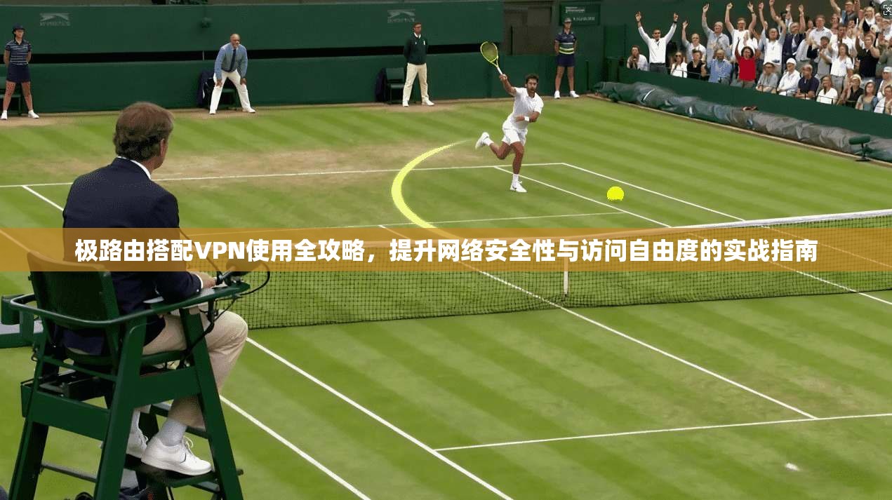 极路由搭配VPN使用全攻略,提升网络安全性与访问自由度的实战指南