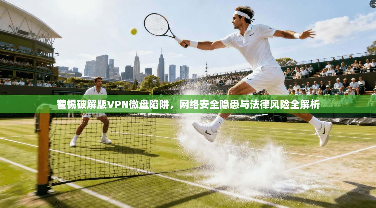 警惕破解版VPN微盘陷阱，网络安全隐患与法律风险全解析