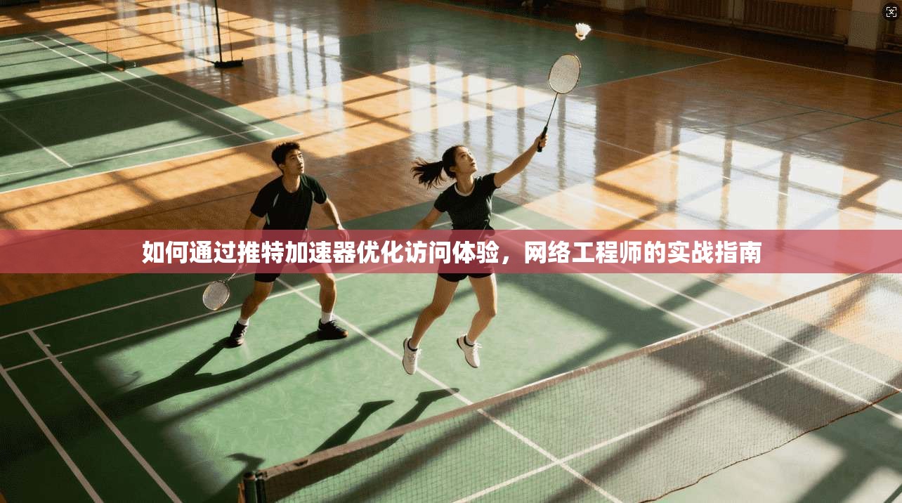 如何通过推特加速器优化访问体验，网络工程师的实战指南