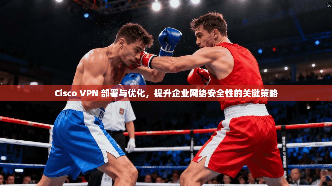 Cisco VPN 部署与优化，提升企业网络安全性的关键策略