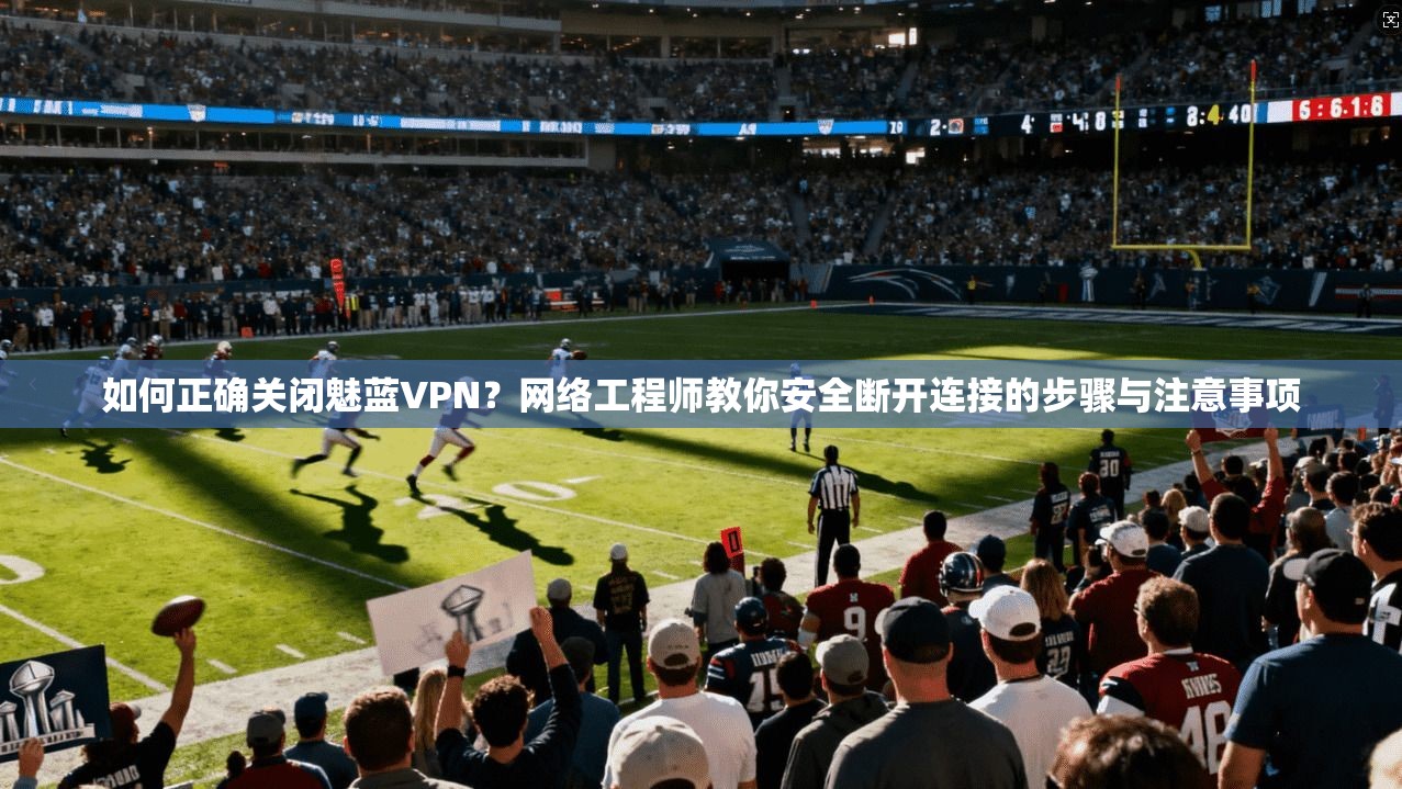 如何正确关闭魅蓝VPN？网络工程师教你安全断开连接的步骤与注意事项