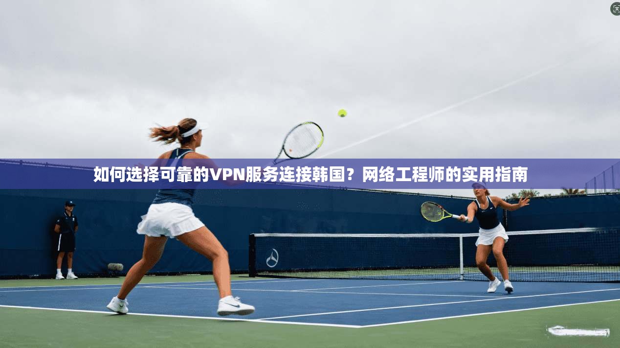 如何选择可靠的VPN服务连接韩国？网络工程师的实用指南