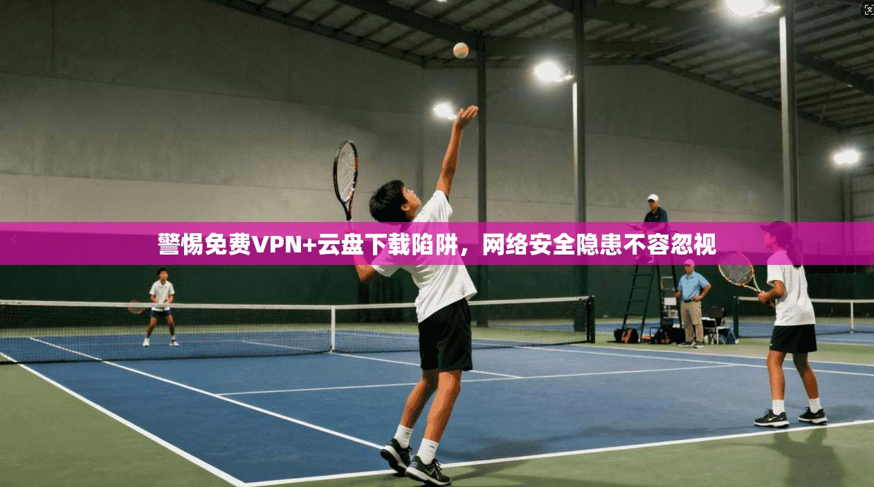 警惕免费VPN+云盘下载陷阱，网络安全隐患不容忽视