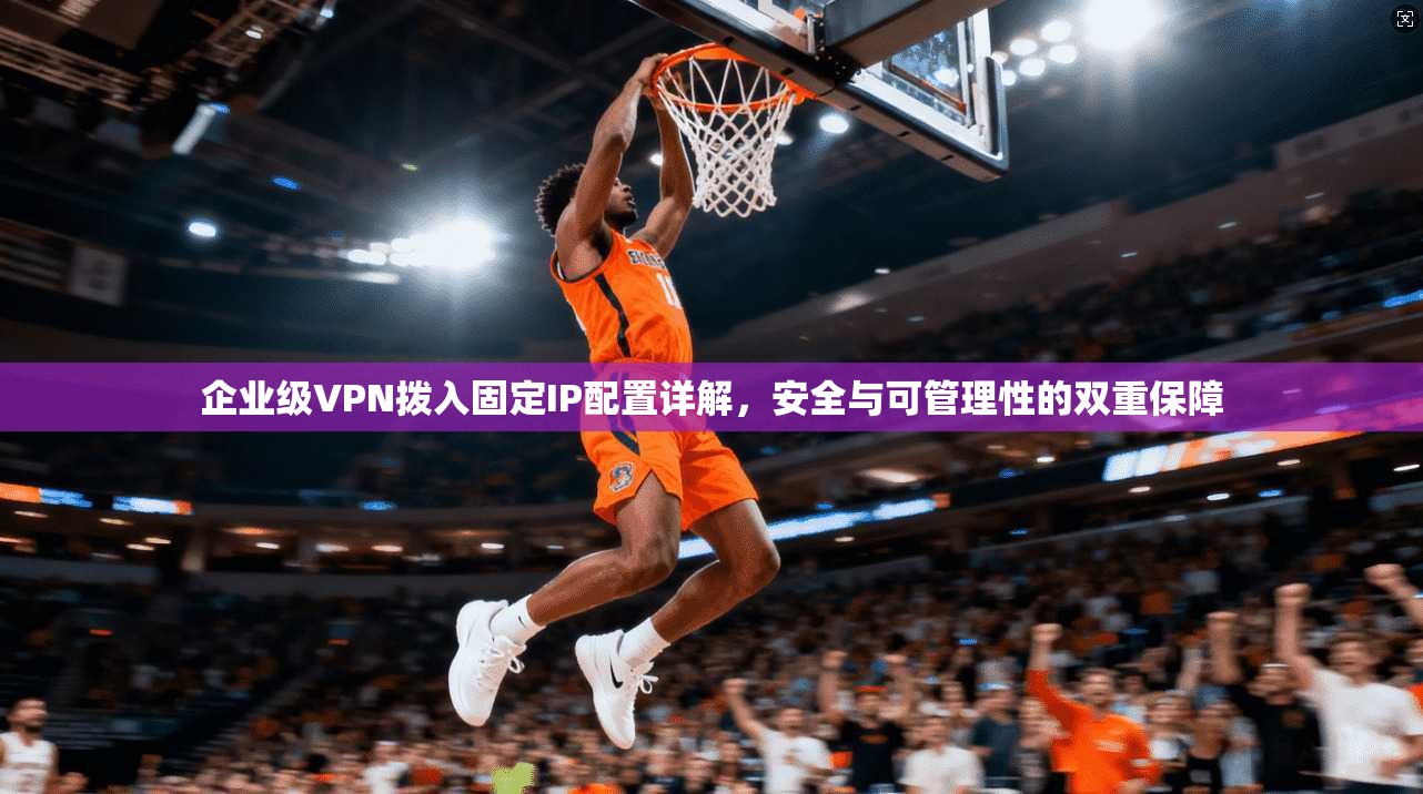 企业级VPN拨入固定IP配置详解，安全与可管理性的双重保障