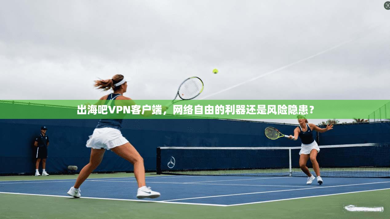 出海吧VPN客户端，网络自由的利器还是风险隐患？