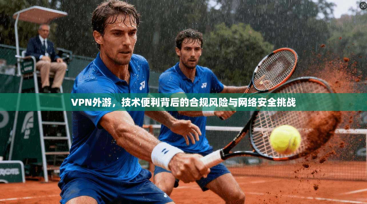 VPN外游，技术便利背后的合规风险与网络安全挑战