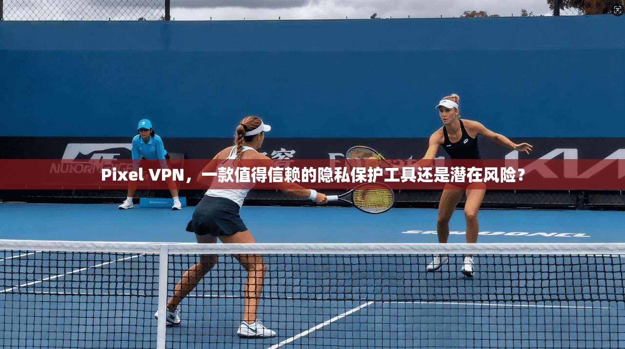 Pixel VPN，一款值得信赖的隐私保护工具还是潜在风险？