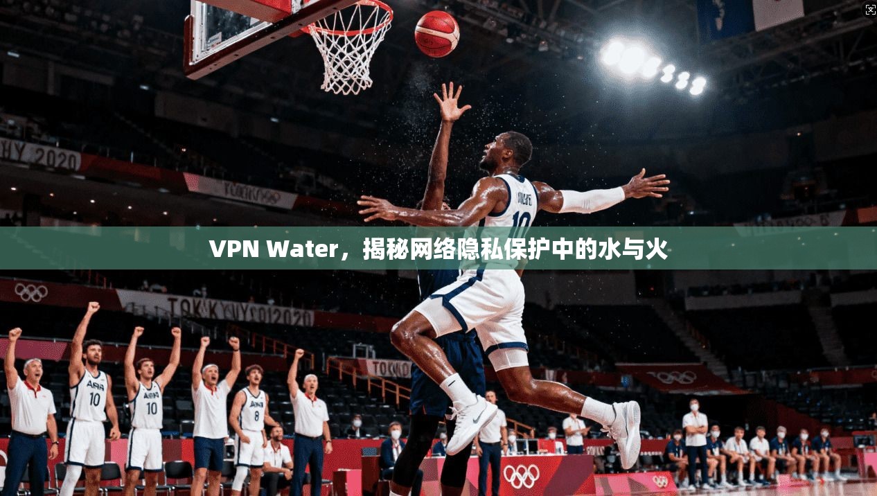 VPN Water，揭秘网络隐私保护中的水与火