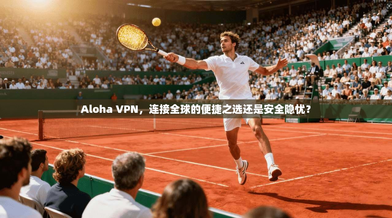 Aloha VPN，连接全球的便捷之选还是安全隐忧？