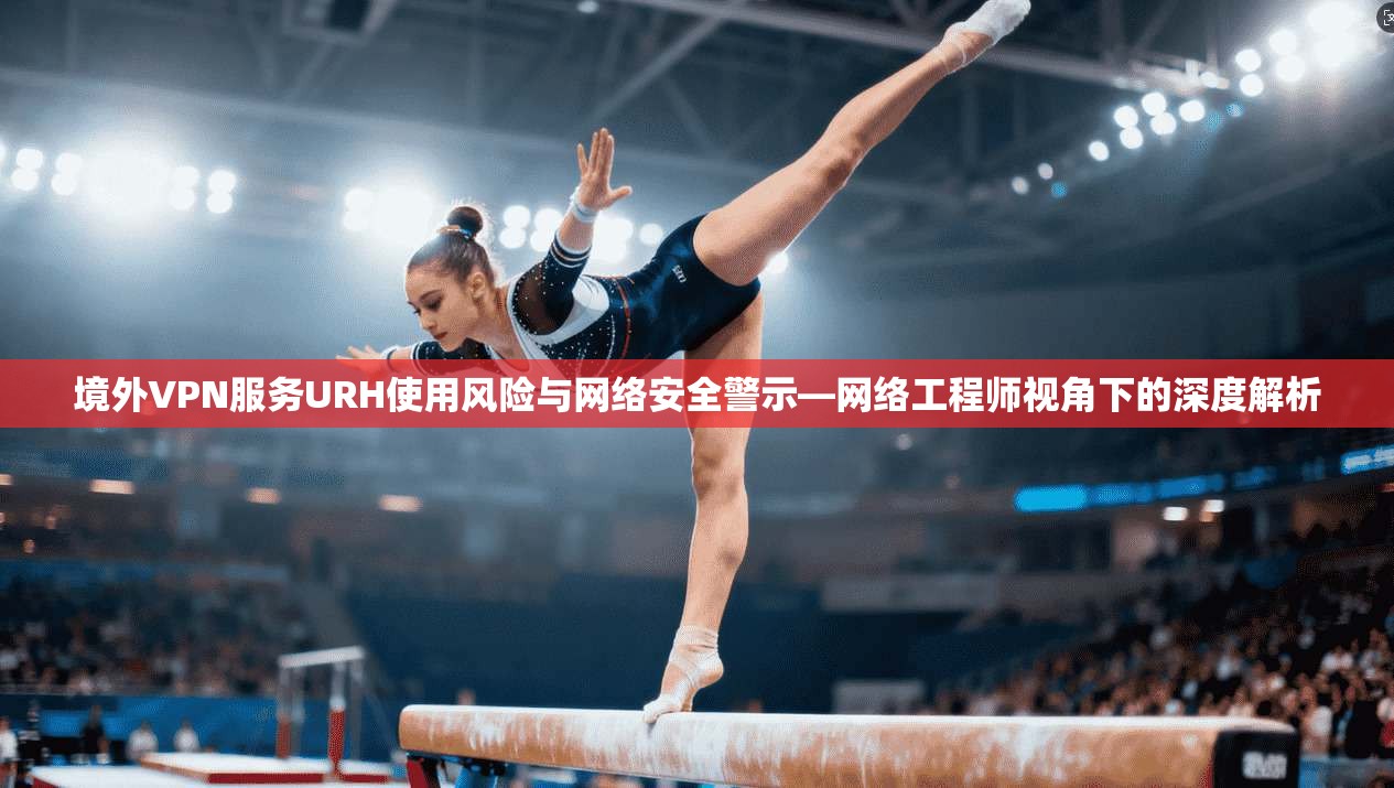 境外VPN服务URH使用风险与网络安全警示—网络工程师视角下的深度解析