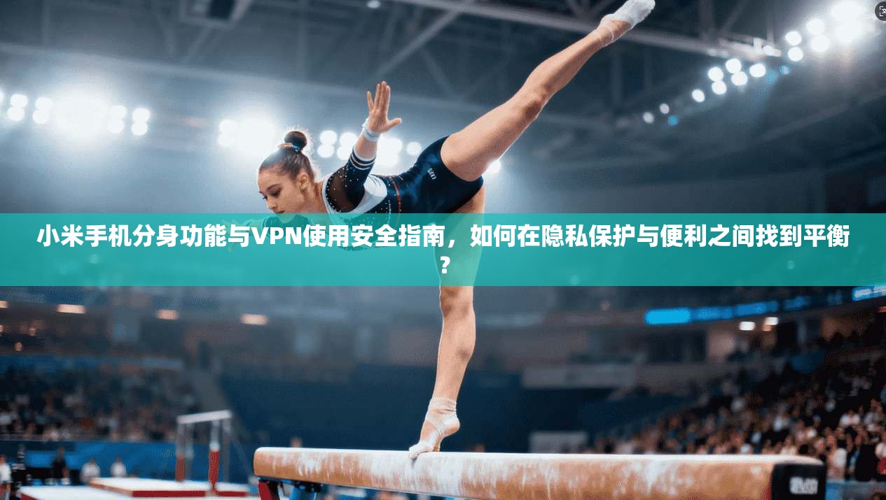 小米手机分身功能与VPN使用安全指南，如何在隐私保护与便利之间找到平衡？