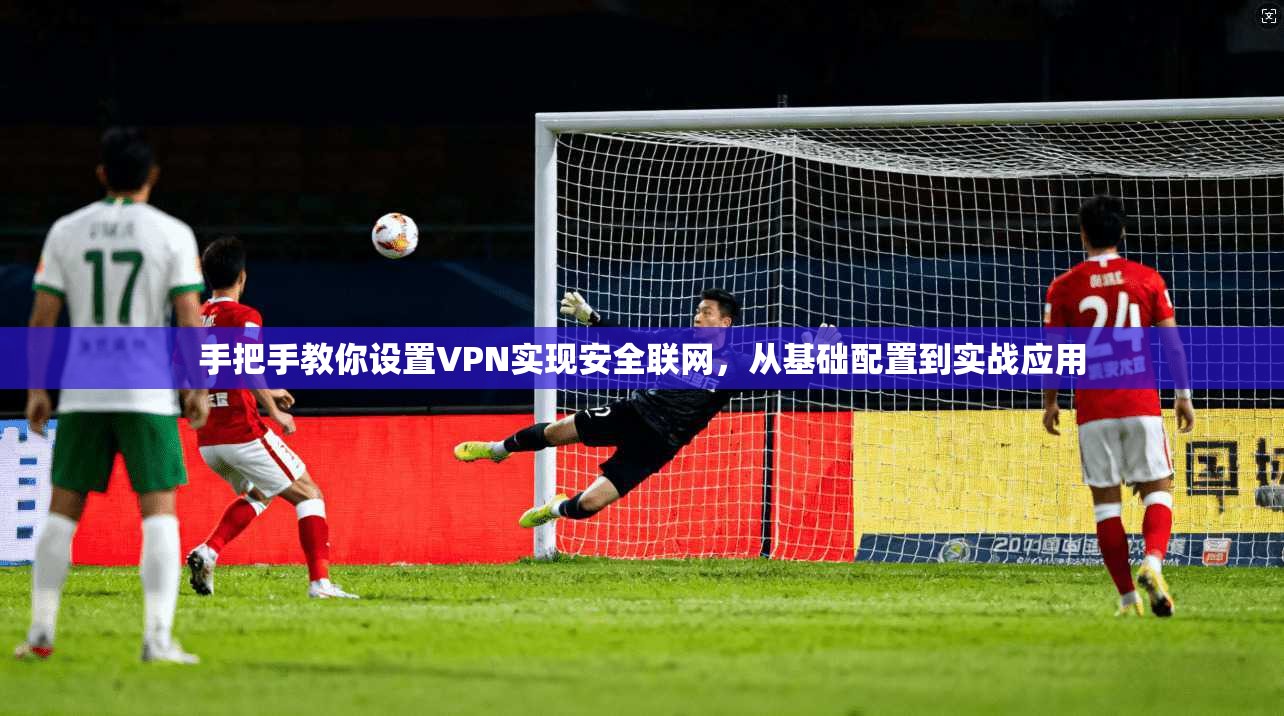 手把手教你设置VPN实现安全联网，从基础配置到实战应用