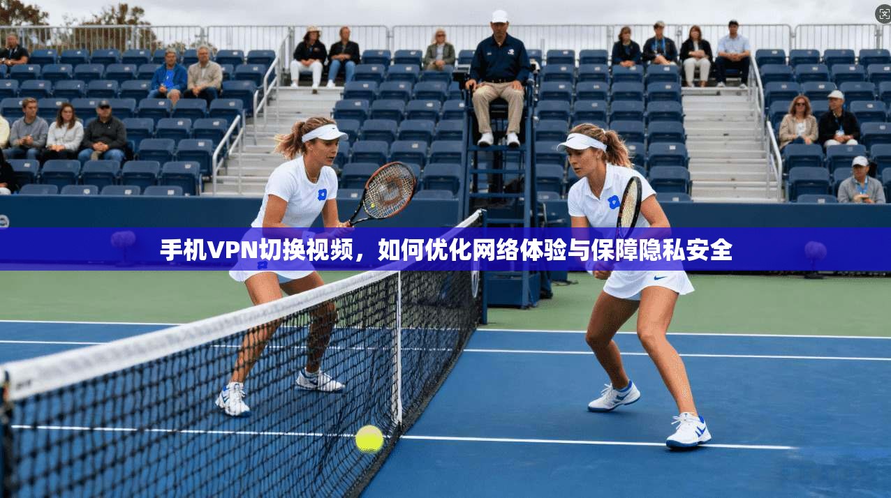 手机VPN切换视频，如何优化网络体验与保障隐私安全