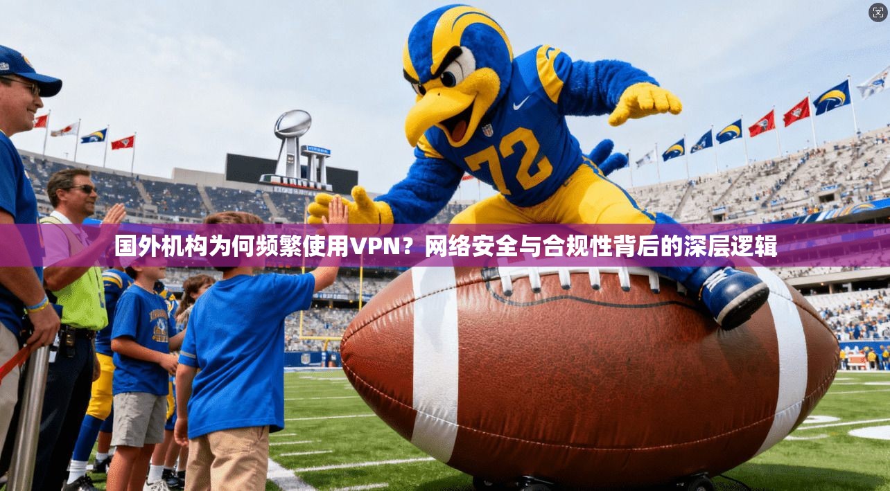 国外机构为何频繁使用VPN？网络安全与合规性背后的深层逻辑