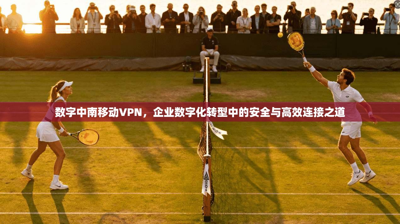 数字中南移动VPN，企业数字化转型中的安全与高效连接之道