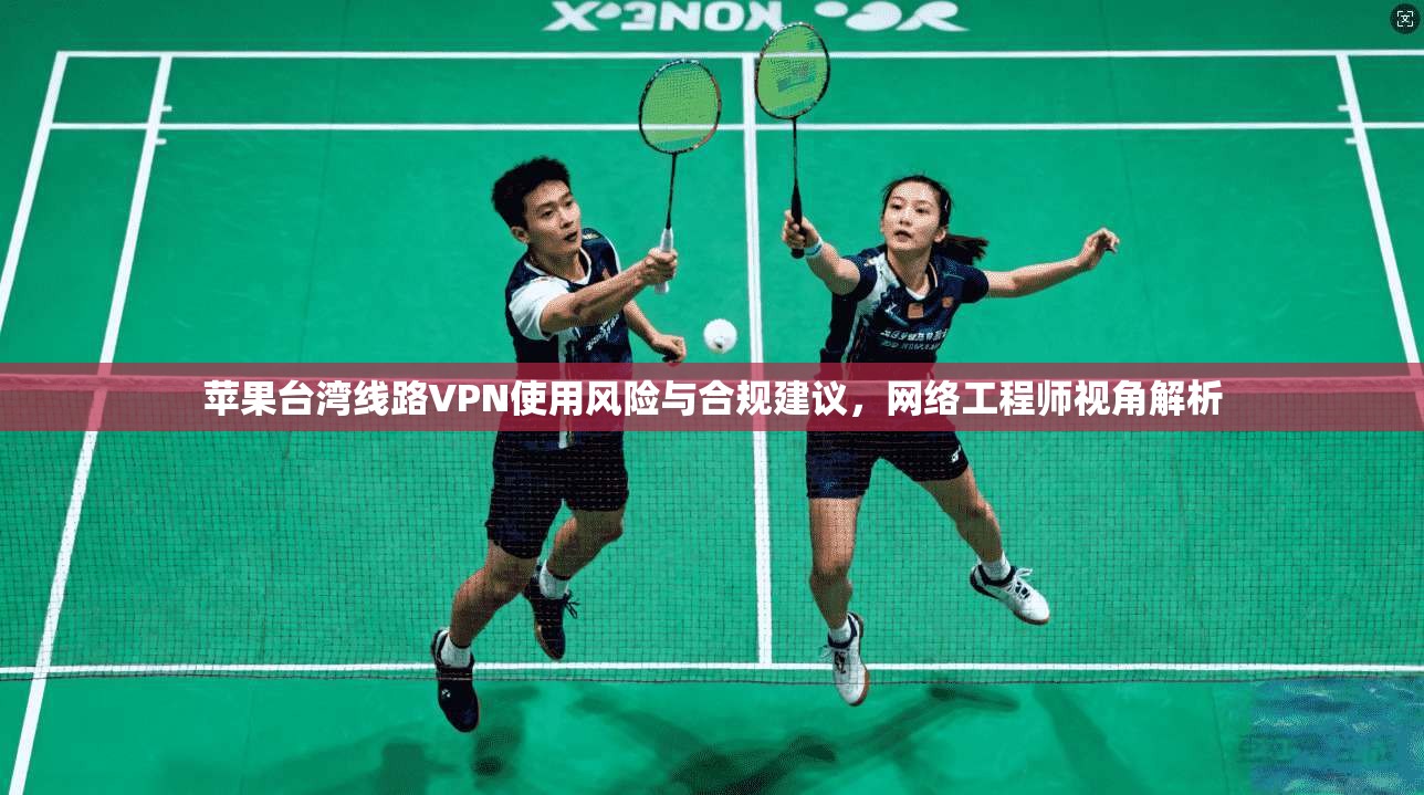 苹果台湾线路VPN使用风险与合规建议，网络工程师视角解析