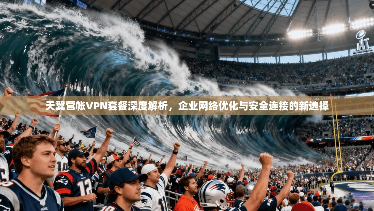 天翼营帐VPN套餐深度解析，企业网络优化与安全连接的新选择