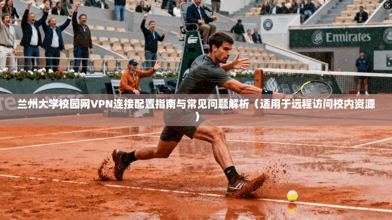兰州大学校园网VPN连接配置指南与常见问题解析（适用于远程访问校内资源）