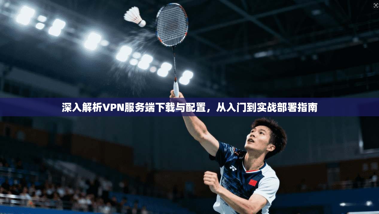 深入解析VPN服务端下载与配置，从入门到实战部署指南
