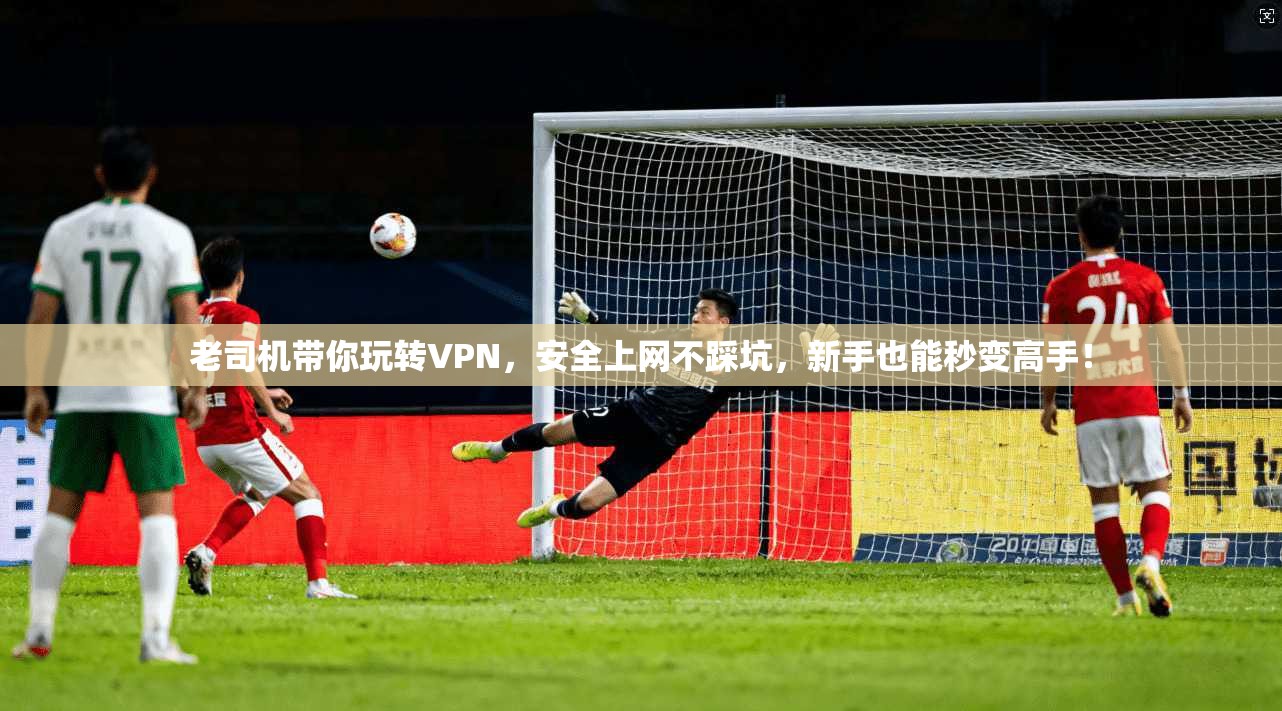 老司机带你玩转VPN，安全上网不踩坑，新手也能秒变高手！