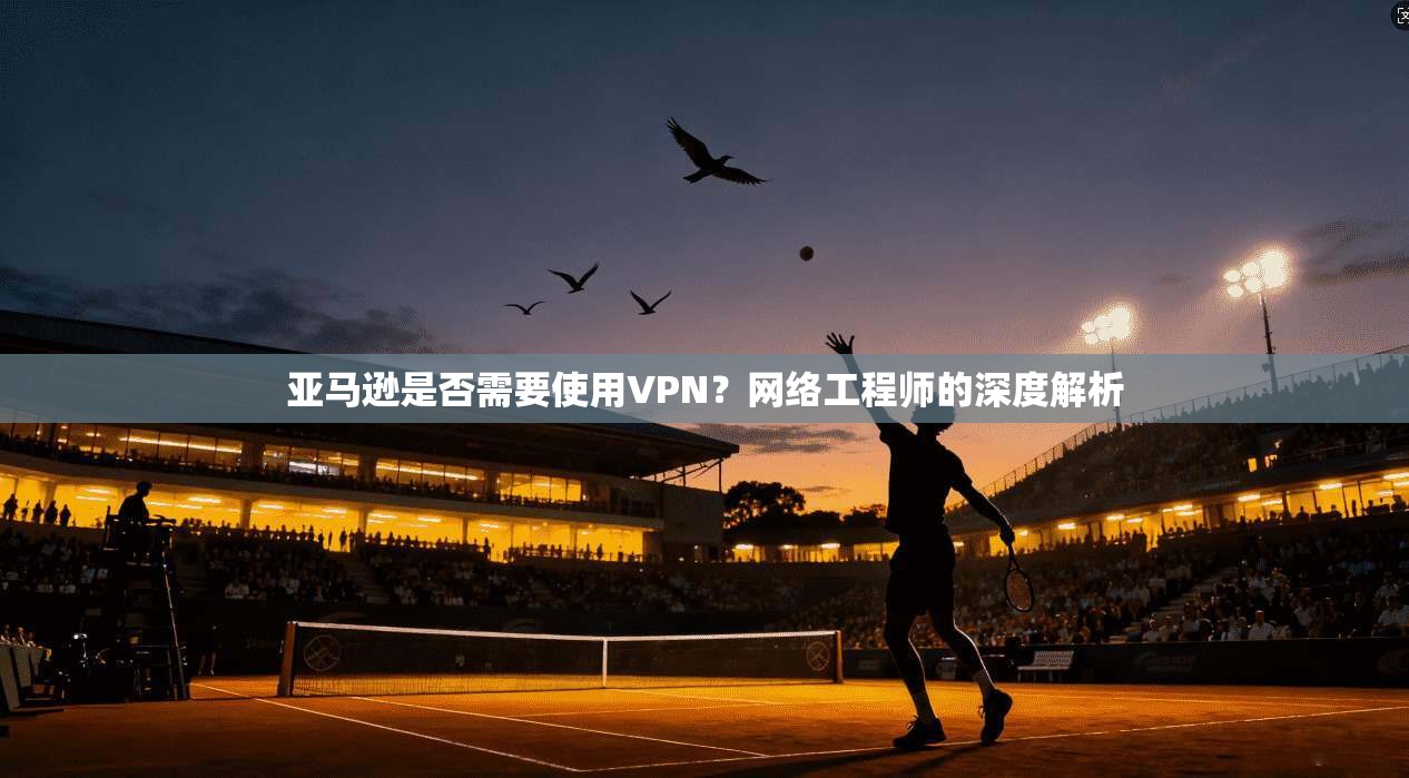 亚马逊是否需要使用VPN？网络工程师的深度解析