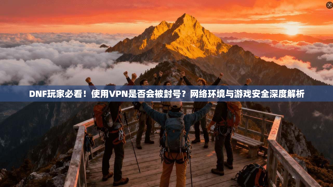DNF玩家必看！使用VPN是否会被封号？网络环境与游戏安全深度解析