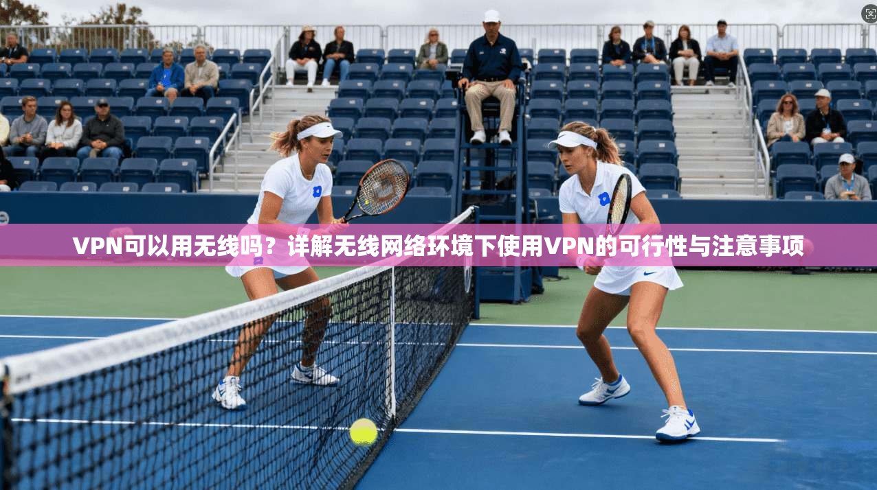 VPN可以用无线吗？详解无线网络环境下使用VPN的可行性与注意事项