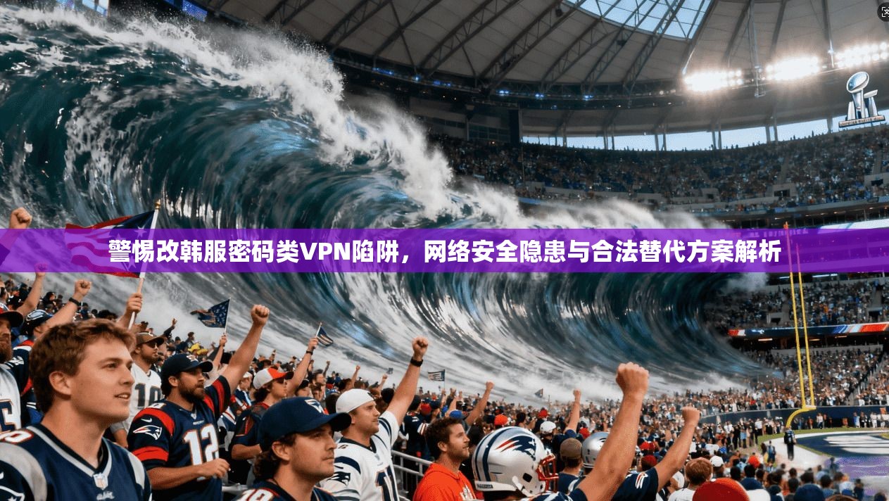 警惕改韩服密码类VPN陷阱，网络安全隐患与合法替代方案解析