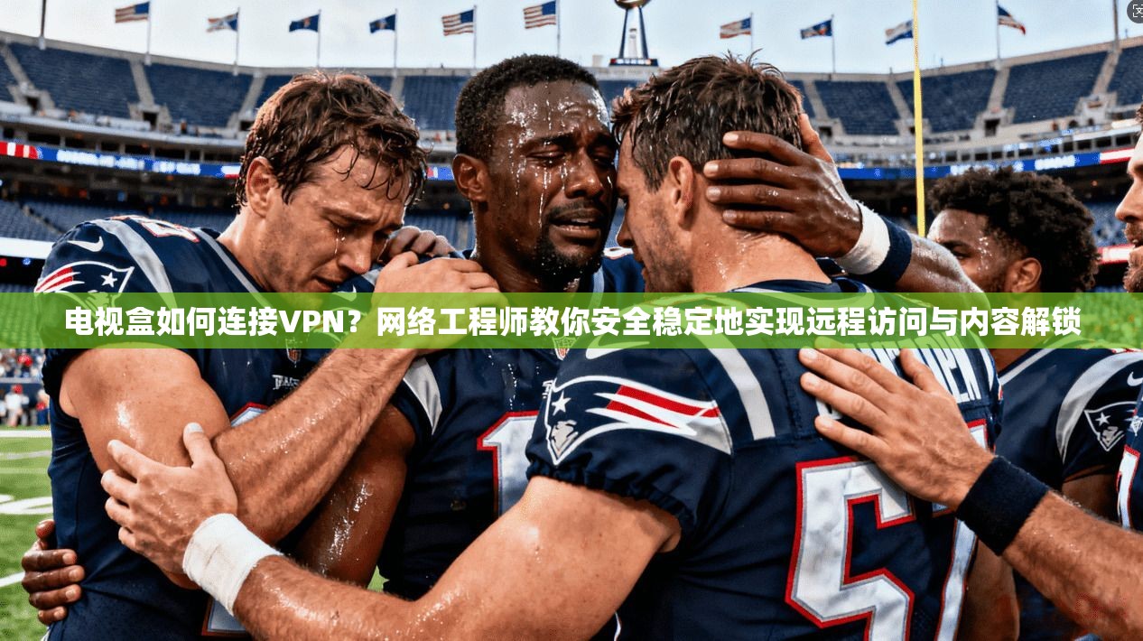 电视盒如何连接VPN？网络工程师教你安全稳定地实现远程访问与内容解锁