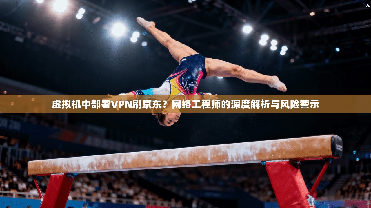 虚拟机中部署VPN刷京东？网络工程师的深度解析与风险警示