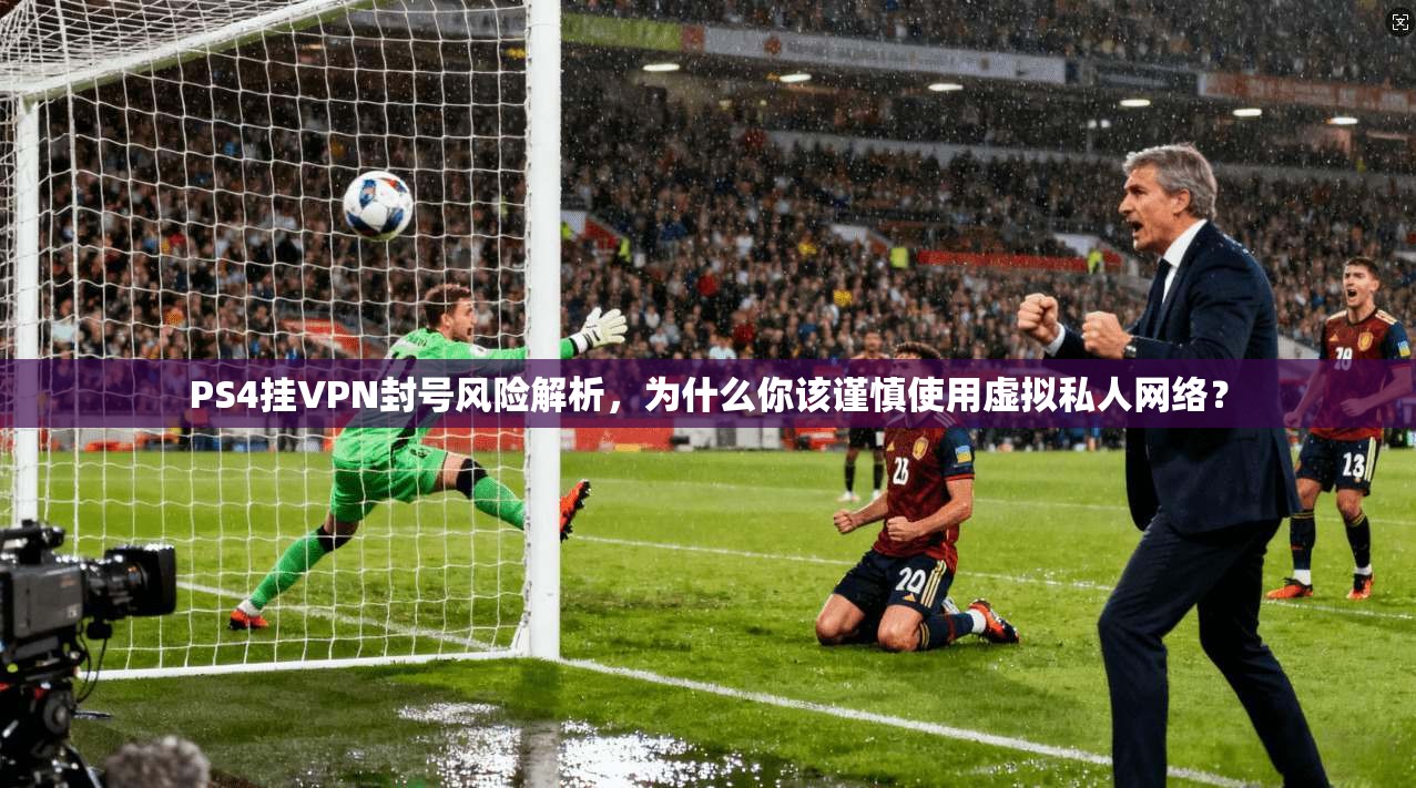 PS4挂VPN封号风险解析，为什么你该谨慎使用虚拟私人网络？