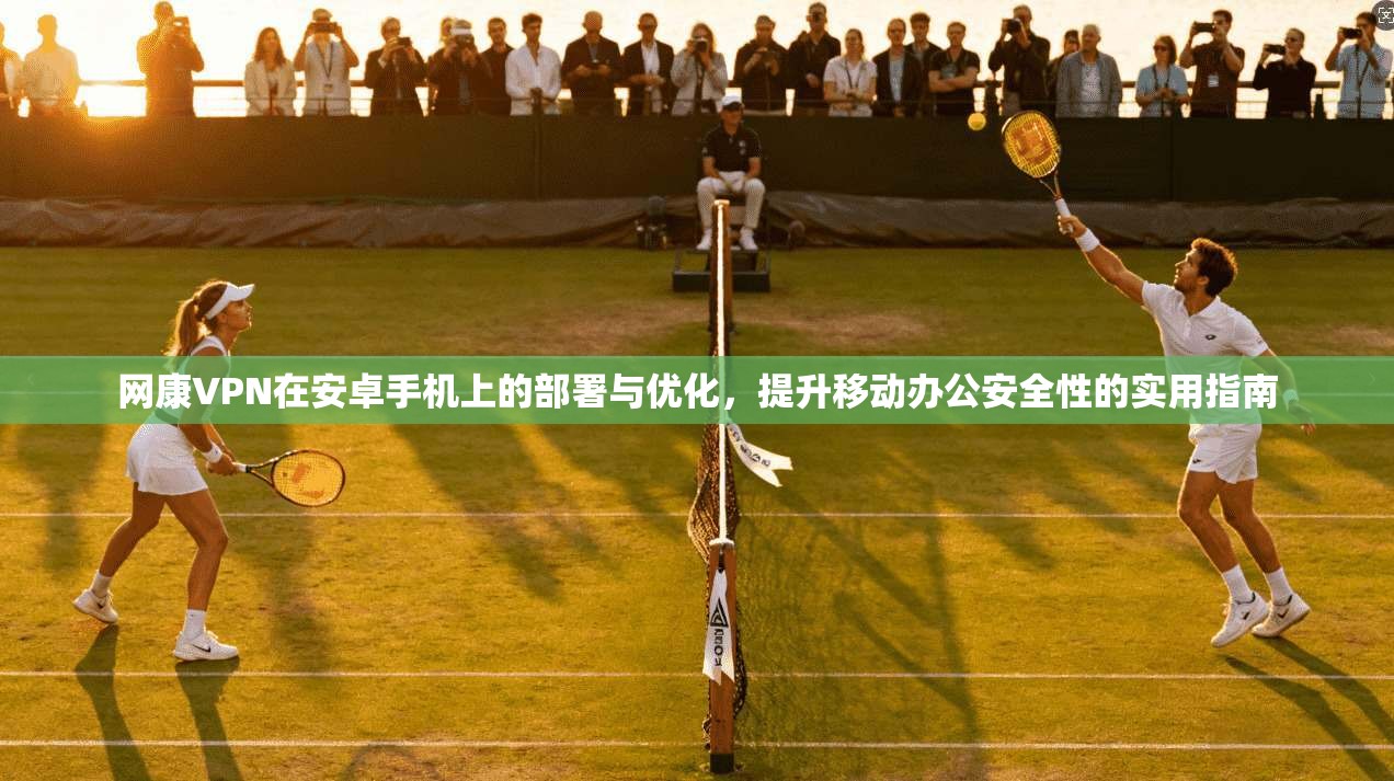 网康VPN在安卓手机上的部署与优化，提升移动办公安全性的实用指南
