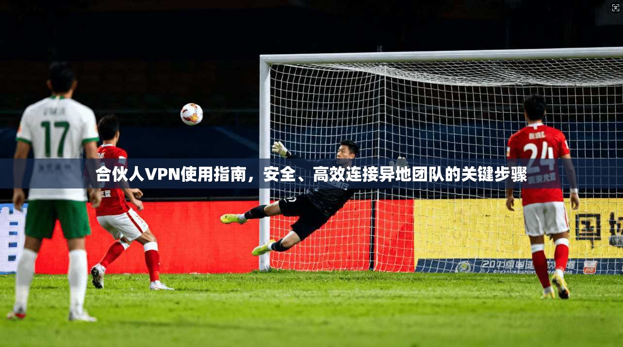 合伙人VPN使用指南，安全、高效连接异地团队的关键步骤