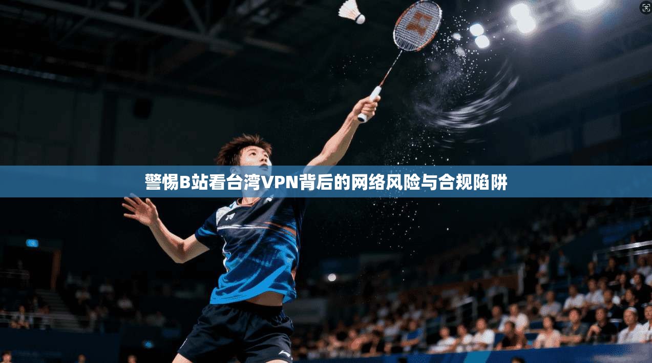 警惕B站看台湾VPN背后的网络风险与合规陷阱