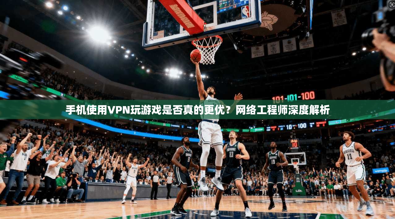 手机使用VPN玩游戏是否真的更优？网络工程师深度解析