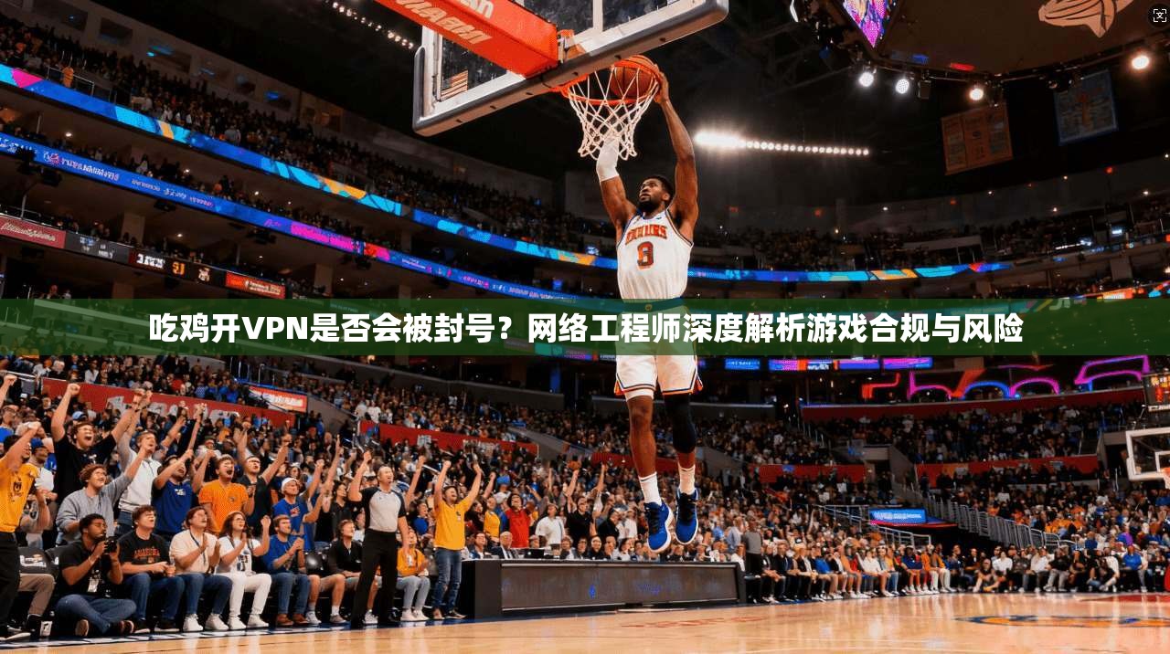 吃鸡开VPN是否会被封号？网络工程师深度解析游戏合规与风险